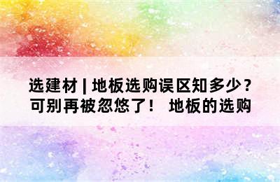 选建材 | 地板选购误区知多少？可别再被忽悠了！ 地板的选购